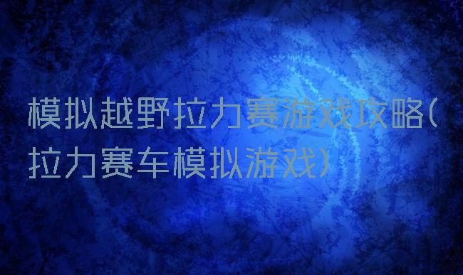 模拟越野拉力赛游戏攻略(拉力赛车模拟游戏)