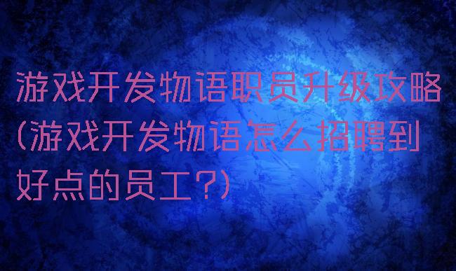 游戏开发物语职员升级攻略(游戏开发物语怎么招聘到好点的员工?)